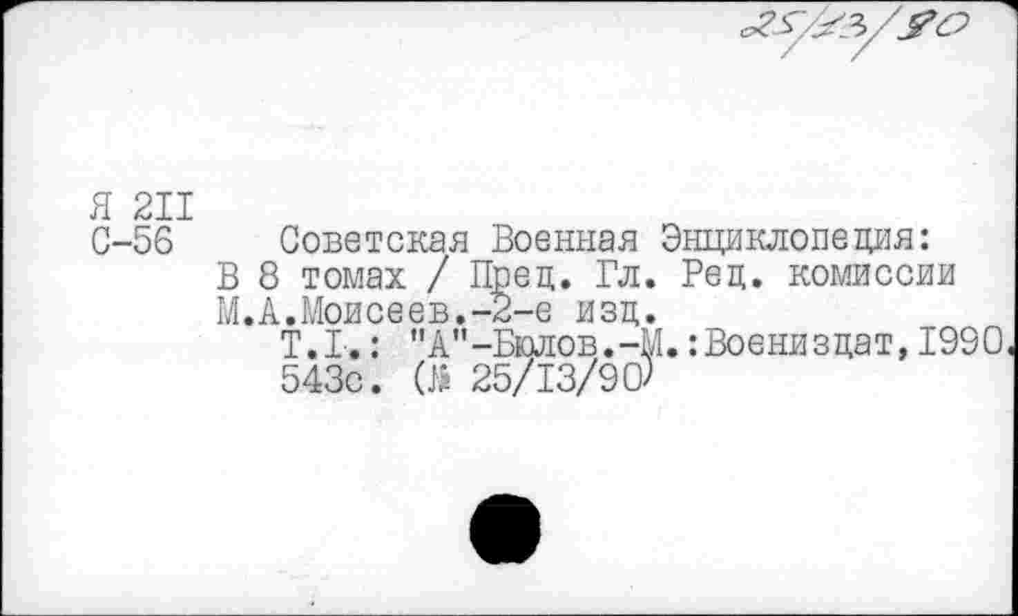 ﻿Я 211
С-56 Советская Военная Энциклопедия:
В 8 томах / Пред. Гл. Вед. комиссии
М.А.Моисеев.-2-е изд.
Т.1.: ”А"-Бюлов.-М.:Воениздат, 1990 543с. (5 25/13/90)